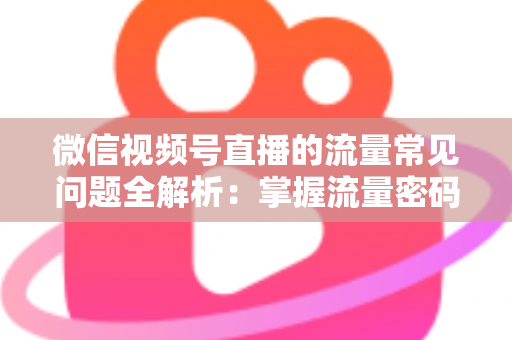 微信视频号直播的流量常见问题全解析：掌握流量密码，让你的直播间人气翻倍