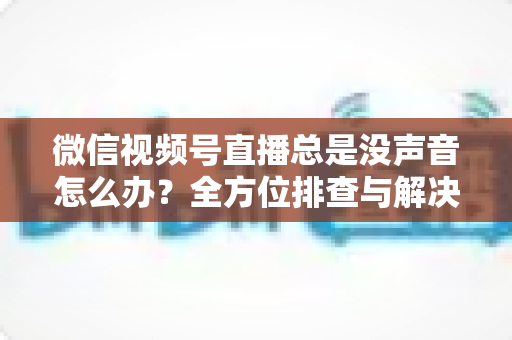 微信视频号直播总是没声音怎么办？全方位排查与解决指南