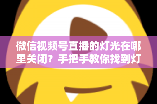 微信视频号直播的灯光在哪里关闭?手把手教你找到灯光设置并一键关闭 微信视频号直播的灯光在哪里关闭?手把手教你找到灯光设置并一键关闭
