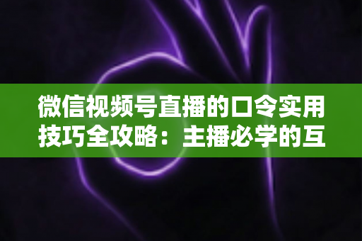 微信视频号直播的口令实用技巧全攻略:主播必学的互动、涨粉与转化秘籍 微信视频号直播的口令实用技巧全攻略:主播必学的互动、涨粉与转化秘籍