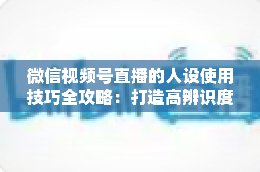 微信视频号直播的人设使用技巧全攻略:打造高辨识度、高转化直播间的实战指南 微信视频号直播的人设使用技巧全攻略:打造高辨识度、高转化直播间的实战指南