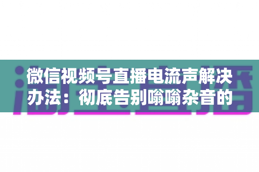 微信视频号直播电流声解决办法：彻底告别嗡嗡杂音的完整指南
