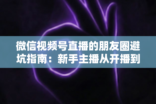 微信视频号直播的朋友圈避坑指南：新手主播从开播到涨粉的实战避雷手册