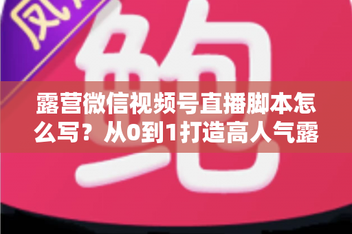 露营微信视频号直播脚本怎么写？从0到1打造高人气露营直播的完整攻略