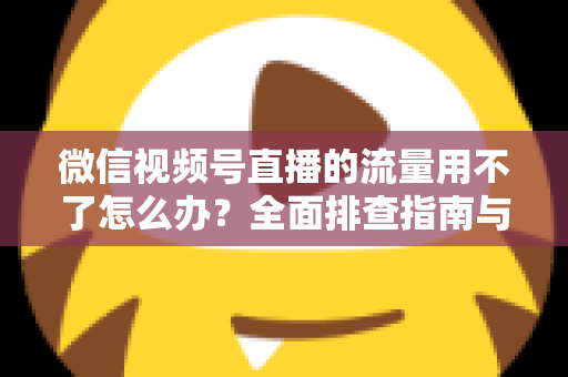 微信视频号直播的流量用不了怎么办？全面排查指南与实用解决技巧分享