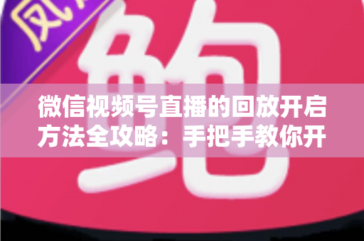 微信视频号直播的回放开启方法全攻略：手把手教你开启、管理与回看直播回放