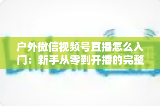 户外微信视频号直播怎么入门：新手从零到开播的完整实操指南