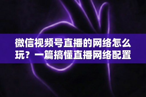 微信视频号直播的网络怎么玩？一篇搞懂直播网络配置与优化的实战指南