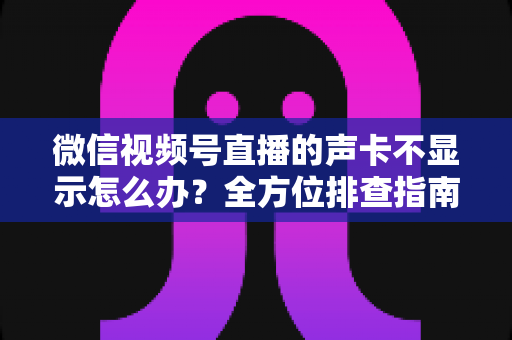 微信视频号直播的声卡不显示怎么办？全方位排查指南让你快速恢复开播