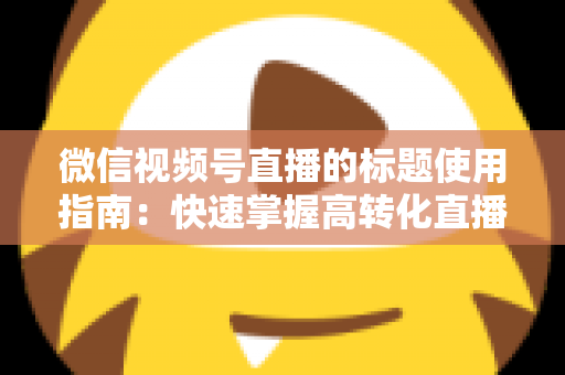 微信视频号直播的标题使用指南：快速掌握高转化直播标题的撰写秘诀与实战技巧