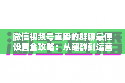 微信视频号直播的群聊最佳设置全攻略：从建群到运营的一站式实战指南