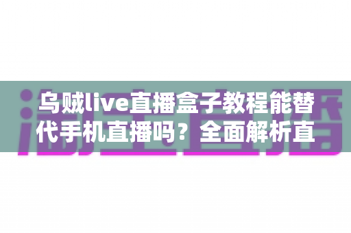 乌贼live直播盒子教程能替代手机直播吗？全面解析直播新方式的真相与选择指南