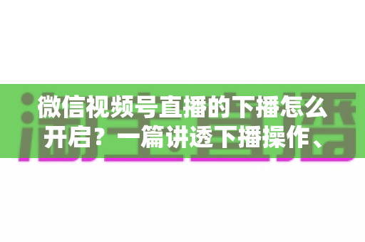微信视频号直播的下播怎么开启？一篇讲透下播操作、数据复盘与注意事项的实用指南