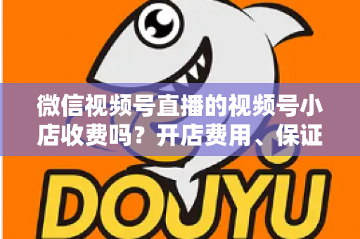 微信视频号直播的视频号小店收费吗?开店费用、保证金与技术服务费全解析 微信视频号直播的视频号小店收费吗?开店费用、保证金与技术服务费全解析