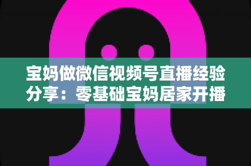 宝妈做微信视频号直播经验分享：零基础宝妈居家开播实战全攻略