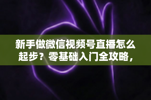 新手做微信视频号直播怎么起步？零基础入门全攻略，助你从0到1开启首播