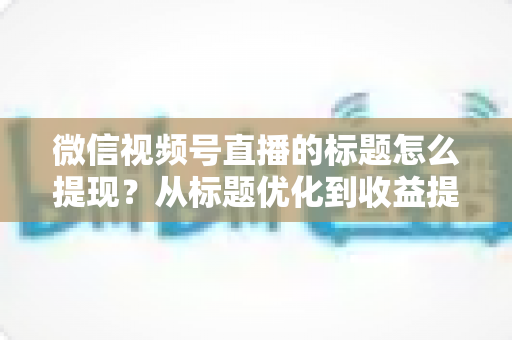 微信视频号直播的标题怎么提现？从标题优化到收益提现的全流程实战指南