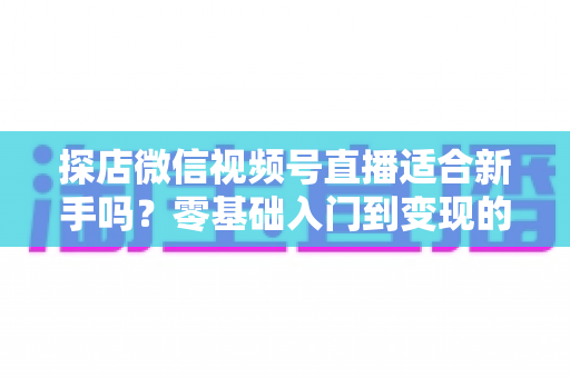 探店微信视频号直播适合新手吗？零基础入门到变现的全攻略详解