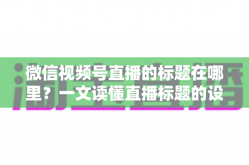 微信视频号直播的标题在哪里？一文读懂直播标题的设置位置与优化技巧