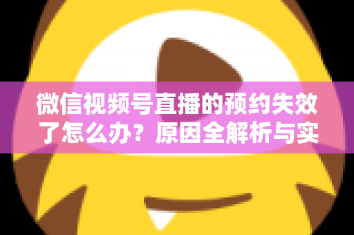 微信视频号直播的预约失效了怎么办？原因全解析与实用解决方案，帮你快速挽回直播流量