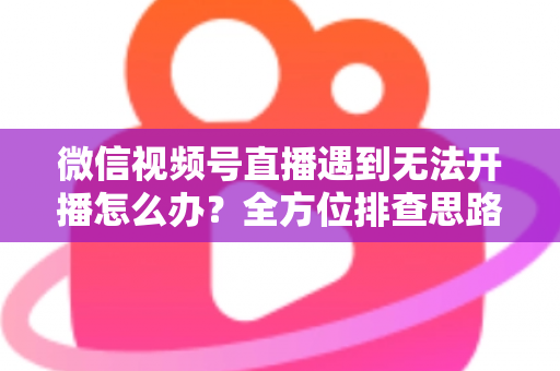 微信视频号直播遇到无法开播怎么办？全方位排查思路与实用解决方案一网打尽