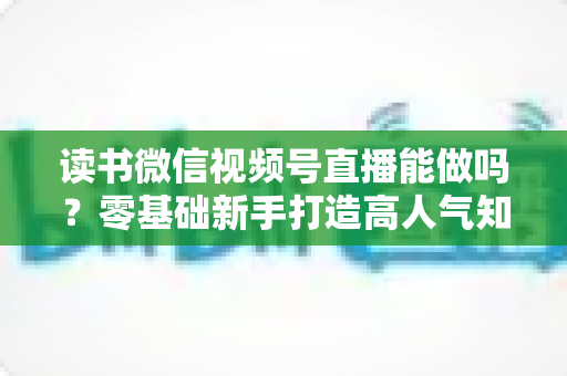 读书微信视频号直播能做吗？零基础新手打造高人气知识直播间的全攻略