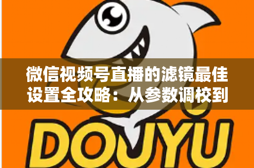 微信视频号直播的滤镜最佳设置全攻略：从参数调校到场景适配，助你打造高清高颜值直播间