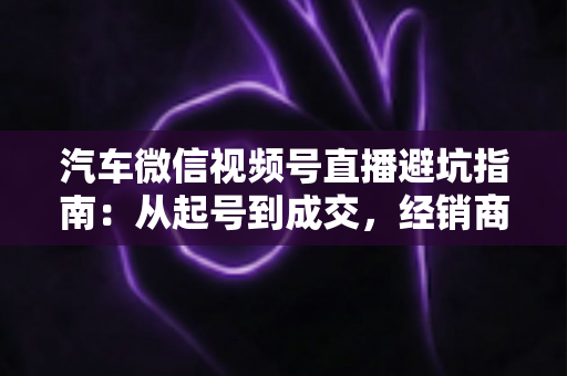 汽车微信视频号直播避坑指南：从起号到成交，经销商与销售顾问必看的实战攻略