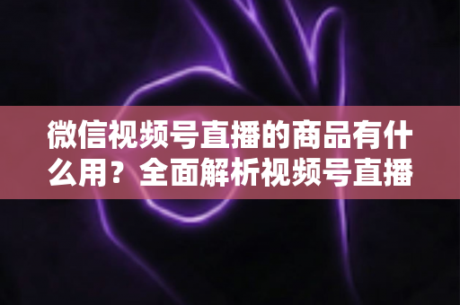 微信视频号直播的商品有什么用?全面解析视频号直播带货功能、核心价值与实操指南 微信视频号直播的商品有什么用?全面解析视频号直播带货功能、核心价值与实操指南