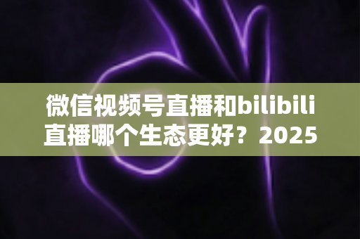 微信视频号直播和bilibili直播哪个生态更好？2025年创作者选平台的深度对比指南