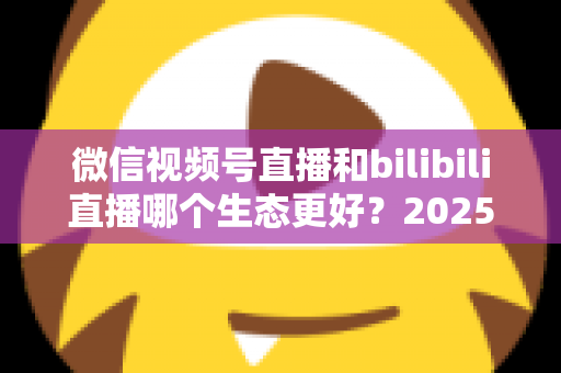 微信视频号直播和bilibili直播哪个生态更好？2025年创作者选平台的深度对比指南