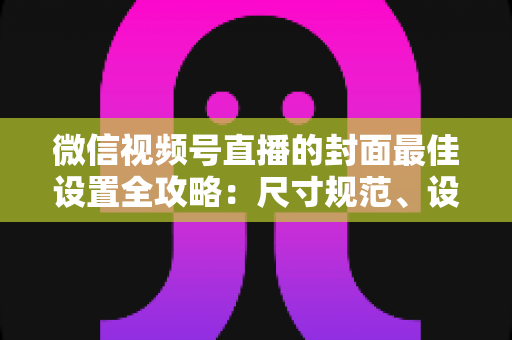 微信视频号直播的封面最佳设置全攻略：尺寸规范、设计技巧与避坑指南一文讲透