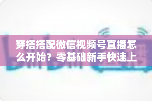 穿搭搭配微信视频号直播怎么开始?零基础新手快速上手全攻略 穿搭搭配微信视频号直播怎么开始?零基础新手快速上手全攻略