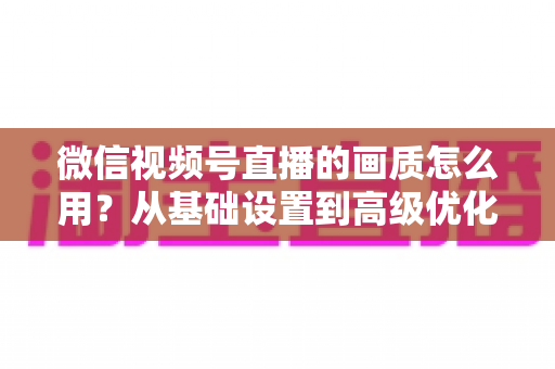 微信视频号直播的画质怎么用？从基础设置到高级优化的一站式画质提升指南