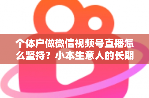个体户做微信视频号直播怎么坚持？小本生意人的长期直播生存指南与实操心得