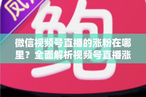 微信视频号直播的涨粉在哪里？全面解析视频号直播涨粉入口与高效涨粉实战攻略