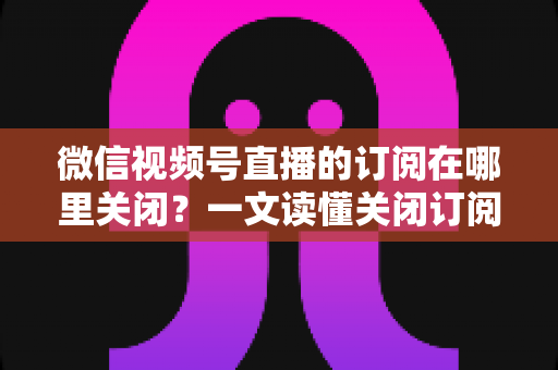 微信视频号直播的订阅在哪里关闭？一文读懂关闭订阅的完整操作指南