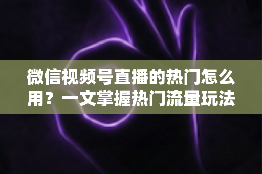 微信视频号直播的热门怎么用？一文掌握热门流量玩法，让直播间人气快速飙升的实战指南