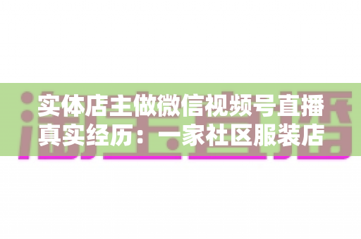 实体店主做微信视频号直播真实经历：一家社区服装店从客流下滑到月销翻倍的完整复盘