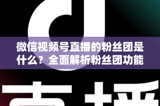 微信视频号直播的粉丝团是什么？全面解析粉丝团功能、加入方法与运营价值