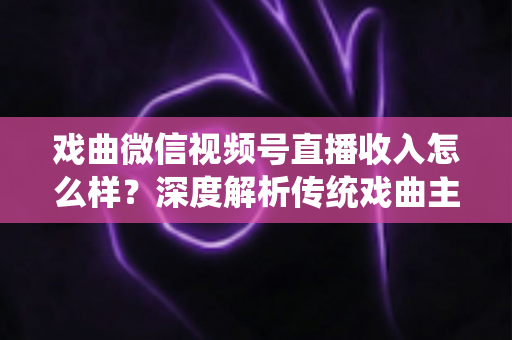 戏曲微信视频号直播收入怎么样？深度解析传统戏曲主播的变现现状与增收攻略