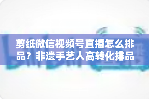 剪纸微信视频号直播怎么排品？非遗手艺人高转化排品实战指南
