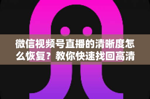 微信视频号直播的清晰度怎么恢复？教你快速找回高清画质的完整方法