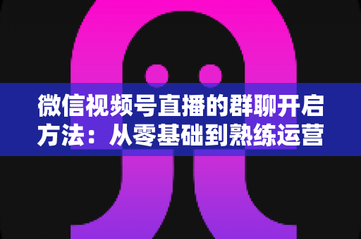微信视频号直播的群聊开启方法：从零基础到熟练运营的完整实战指南，助力主播快速提升直播互动率与粉丝粘性