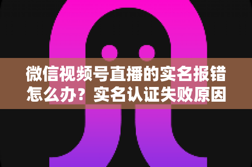 微信视频号直播的实名报错怎么办?实名认证失败原因全解析与快速解决指南 微信视频号直播的实名报错怎么办?实名认证失败原因全解析与快速解决指南