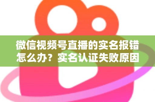 微信视频号直播的实名报错怎么办？实名认证失败原因全解析与快速解决指南