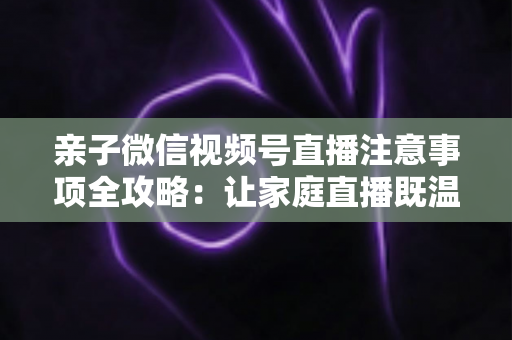 亲子微信视频号直播注意事项全攻略：让家庭直播既温暖又合规的实用指南