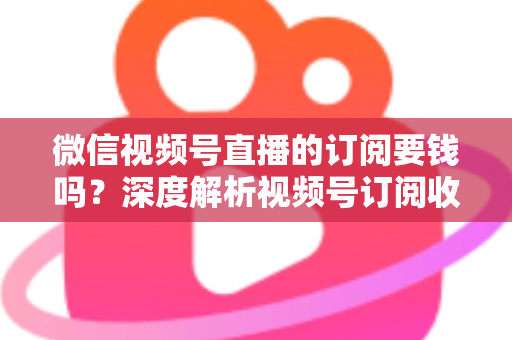 微信视频号直播的订阅要钱吗？深度解析视频号订阅收费规则与完整使用指南