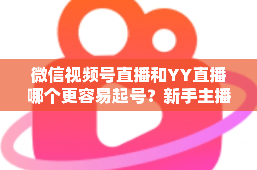 微信视频号直播和YY直播哪个更容易起号？新手主播平台选择深度解析与实战指南