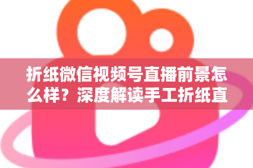折纸微信视频号直播前景怎么样？深度解读手工折纸直播的机遇、变现路径与运营策略